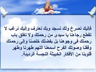 فإليك نصرخ ولك نسجد وبك نعترف وإليك نرغب لا تقطع رجاءنا يا سيدى من رحمتك ولا تغلق باب رحمتك فى وجوهنا بل بفضلك خلصنا وإلى رحمتك وفقنا وصوتك الفرح أسمعنا اللهم طهرنا وطهر قلوبنا من الأفكار الخبيثة النجسة الرديئة . 