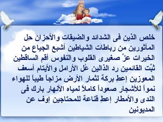 خلص الذين فى الشدائد والضيقات والأحزان حِل المأثورين من رباطات الشياطين أشبع الجياع من الخيرات عزِّ صغيرى القلوب والنفوس أقم الساقطين ثبِّت القائمين رد الذالين عُل الأرامل والأيتام أسعف المعوزين إعطِ بركة لثمار الأرض مزاجاً طيباً للهواء نمواً للأشجار صعوداً كاملاً لمياه الأنهار بارك فى الندى والأمطار إعطِ قناعة للمحتاجين إوف عن المديونين 