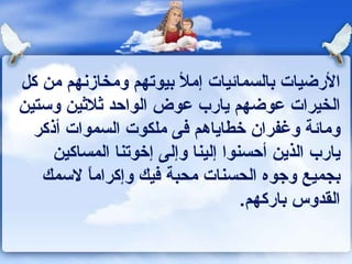 الأرضيات بالسمائيات إملأ بيوتهم ومخازنهم من كل الخيرات عوضهم يارب عوض الواحد ثلاثين وستين ومائة وغفران خطاياهم فى ملكوت السموات أذكر يارب الذين أحسنوا إلينا وإلى إخوتنا المساكين بجميع وجوه الحسنات محبة فيك وإكراماً لاسمك القدوس باركهم . 