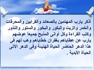 أذكر يارب المهتمين بالصعائد والقرابين والمحرقات والخمر والزيت والبكور والبخور والستور والنذور وكتب القراءة وكل أوانى المذبح جميعاً عوضهم يارب عن عطاياهم بغفران خطاياهم وهب لهم فى هذا الدهر الحاضر الحياة الهنيئة وفى الدهر الآتى الحياة الأبدية  . 