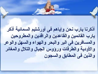 أذكرنا يارب نحن وإياهم فى أورشليم السمائية أذكر يارب القائمين والقاعدين والراقدين والمطروحين والمسافرين فى البر والبحر والهواء والسهل والوعر والأودية والطرقات ورؤوس الجبال والتلال والمغائر والذين فى المطابق والسجون 