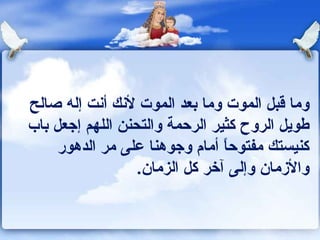 وما قبل الموت وما بعد الموت لأنك أنت إله صالح طويل الروح كثير الرحمة والتحنن اللهم إجعل باب كنيستك مفتوحاً أمام وجوهنا على مر الدهور والأزمان وإلى آخر كل الزمان . 