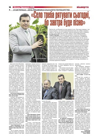 10 17 листопада 2010
Молодь Черкащини №48 відверто
Хай не всі, але більшість із нас родом із села. Там наше коріння, там
наша колиска, там наші перші враження про світ, добро і справед-
ливість. Там ми росли і мужніли, звідтіля пролягли наші стежини у
велике самостійне життя. Саме таким і є наш співрозмовник
Сергій Терещук. Сьогодні він знаний не тільки на Черкащині,
а як народний депутат, і в Україні. А все починалося з глибинної
Онопріївки, що на Тальнівщині. Дивувалися люди: як так, що зо-
лотий медаліст відразу пішов працювати трактористом у місцевий
колгосп. Та й після закінчення Уманського сільгоспінституту з від-
знакою юнак із дипломом ученого агронома повернувся на роботу
в цей же колгосп. Тож без перебільшення Сергій Терещук – людина
від землі, фахівець, який знає всі тонкощі сільськогосподарського
виробництва. Нинішні аграрії Черкащини знають його як заснов-
ника і фундатора відомого в Україні аграрного товариства “Маїс”,
ініціатора і поширювача в області і за її межами кращих світових
технологій вирощування насіння кукурудзи. Із його добрих і умі-
лих рук відроджується крупнотоварне садівництво на Черкащині. І
про екзотичний фундук та кращі сорти горіхів черкащани (а тепер
і українці) дізналися завдяки старанням Сергія Терещука. Бо бага-
тогектарні плантації цінних дерев уже піднімаються до сонця. Тому
цілком логічно, що нардепу Терещуку у Верховній Раді доручили
займатися питаннями розвитку аграрного сектору економіки і зе-
мельних відносин в Україні.
21 ЛИСТОПАДА – ДЕНЬ ПРАЦІВНИКА СІЛЬСЬКОГО ГОСПОДАРСТВА•
10 17 листопада 2010
Молодь Черкащини №48
21 ЛИСТОПАДА – ДЕНЬ ПРАЦІВНИКА СІЛЬСЬКОГО ГОСПОДАРСТВА21 ЛИСТОПАДА – ДЕНЬ ПРАЦІВНИКА СІЛЬСЬКОГО ГОСПОДАРСТВА•
«Селотребарятуватисьогодні,
бозавтрабудепізно»
Яке коріння – таке й насіння
фотонаданегероємпублікації
Щиро вітаючи Сергія Миколайови-
ча зі святом працівників сільського
господарства, ми попросили його
відповісти на кілька запитань щодо
розвитку агропромислового комплек-
су, долі землі і села. Відразу розмова
набрала гострого звучання.
– Говорити вже досить. Забалака-
лися. Село справді потрібно рятувати
сьогодні, бо завтра вже буде пізно.
Бравурні мелодії з нагоди свята на
тлі сумної картини просто недоречні.
Село занепадає, деградує, задихаєть-
ся від бездоріжжя. Розтягнуті трак-
торні бригади, розібрані до цеглини
тваринницькі комплекси. Та найбіль-
ший і найболючіший удар по руках
сільського трудівника – безробіття,
яке тут стало масовим. Якщо у 1990
році в сільському господарстві Чер-
кащини працювало 190 тисяч осіб, то
торік лишень 36 тисяч.
– Але ж це ніяк не применшує їхньої
ролі у тому, що регіон, держава наша
мають хліб і до хліба?
– Це велика, і хай напередодні свя-
та трішки пафосно сказано – свята
правда. Подумаймо ж: селянин, не
створивши собі належного достатку
і стабільного добробуту, годує сьо-
годні місто, країну! І не тільки годує,
а й сприяє розвитку інших галузей
економіки. Його жилавими руками
забезпечується ріст валової продукції
сільського господарства – у нас на
Черкащині на 6,2 відсотка за 9 міся-
ців. Ми – лідери виробництва зерна
в Україні: у цьому спекотному році
отримано європейський показник з
урожайності кукурудзи – 57 центнерів
з гектара. А м’яса у минулому році
реалізовано майже 350 тисяч тонн,
чим перевершено рівень радянських
часів. Так що доземний уклін нашим
трудівникам полів і ферм, затишку і
щастя їм, їхнім сім’ям і оселям.
– Сергію Миколайовичу, ви нині
належите до законотворців. Чи не
відчуваєте боргу перед селом, селя-
нами?
– Ще й як відчуваю. Роками Вер-
ховна Рада України тільки декларує
необхідність прийняття таких вкрай
невідкладних і важливих законів, як:
“Про державний земельний кадастр”,
“Про державний земельний іпотеч-
ний банк”, “Про загальнодержавну
програму сталого розвитку сільських
територій”, “Про ринок землі”. На часі
внесення змін до законів “Про оренду
землі” та “Про плату за землю”. З од-
ного боку, цим ми прикрили б лазівки
щодо привласнення ділками земель-
них паїв селян, припинили б незакон-
ну роздачу і привласнення державних
і відомчих земель та земель резерв-
ного фонду. А з іншого – про землю,
як наше найбільше національне ба-
гатство, потрібно дбати. Процеси руй-
нування і деградації ґрунтів нині до-
сягли загрозливого для продовольчої
безпеки та економічної стабільності
держави рівня. Навіть на нашій Черка-
щині вміст гумусу суттєво зменшено,
а майже третина ґрунтів закислена.
Треба сказати і про таке. Визначен-
ня стабільної законодавчої бази і ос-
новних пріоритетів розвитку аграрно-
го сектору вкрай потрібне ще й тому,
що до землі тягнуть руки не тільки
наші олігархи, а й іноземці.
На сьогодні, за неповними даними,
на наших полях хазяйнують більше
1100 фірм із 11-ти країн світу. Вони
на свій розсуд, безконтрольно з боку
держави, господарюють майже на
третині українських чорноземів. При
цьому, як правило, визискують із
землі останні соки, мало дбають про
її родючість, не займаються тварин-
ництвом.
– Сергію Миколайовичу, безумов-
но закони щодо розвитку села і аг-
рарного сектору економіки важливі і
потрібні. Але ж в українській дійсності
законів море, а віддачі від них – крап-
лини.
– Так воно і є. Аби закони вико-
нували, потрібно, щоб з українських
владних структур, починаючи з цент-
ру і закінчуючи місцевими органами,
назавжди зникли Лебідь, Рак та Щука,
щоб на всіх рівнях влада діяла насту-
пально і скоординовано. У кожній об-
ласті має працювати чітка програма
розвитку сільськогосподарського ви-
робництва і відродження села. У нас
на Черкащині такі напрямки владою
визначені. Ми маємо досить міцний
підмурок, хліборобські традиції, а го-
ловне – інноваційні технології. З ви-
соти свого досвіду подальший шлях
поступу я бачу таким.
У зерновиробництві треба удоско-
налювати структуру зернового клину,
відшліфовувати технології виробниц-
тва продовольчого зерна на експорт.
Важливо розвивати на місці перероб-
ку зерна – виготовлення круп, хлібо-
булочних виробів. Хіба це правильно,
що у більшості райцентрів хлібзаводів
уже немає, а хліб завозять із-за меж
області? Згадаймо графа Бобринсь-
кого, підприємців Семеренків, Яхнен-
ків – вони свої переробні підприємс-
тва розміщували у селах.
Сумно, що така ж доля спіткала
цукрозаводи. У 1990 році в області
їх було 23 і вони переробили 4 млн.
тонн цукрових буряків, видали 470
тисяч тонн цукру. Торік вся Україна
виробила тільки 1 мільйон 260 тисяч
солодкого продукту за його річною
потребою 1,8 мільйона тонн. Дожи-
лись до того, що просили цукор у
Білорусі. Мені імпонує, що нинішня
влада цьогоріч добилася збільшення
посівних площ цукрових буряків, але
до повного відродження галузі ще
далеко.
Нині особливо актуальним завдан-
ням є створення сучасних крупното-
варних господарств із виробництва
молока, свинини і яловичини. Таких
господарств у нас одиниці. За два де-
сятки років ми умудрилися скоротити
поголів’я великої рогатої худоби у 4,3
раза, корів – утричі, свиней – більш
ніж наполовину. Тому й не дивно, що
Україна завозить молочні та м’ясні
продукти із усього світу. Зменшення
обсягів виробництва призводить до
різкого зростання цін на молочні і
м’ясні продукти, ставить на межу
виживання навіть ті молокозаводи,
котрі ще залишились.
– Ви здебільшого наголошуєте на
слові «завозимо», а не «виробляємо».
Яка ж тоді роль держави щодо під-
тримки вітчизняних товаровиробників?
– Отут-то нам потрібно вчитися у
Європи. Щорічно Захід субсидує на
гектар сільськогосподарських угідь
346 євро (3800 гривень). У нас така
підтримка становить 142 гривні на
гектар ріллі. Як же виживати у таких
умовах селу, як конкурувати в умовах
СОТ, яких ми, ставши членами цієї
організації, зобов’язані неухильно
дотримуватись.
При затвердженні Державного
бюджету на наступний рік Уряду і
Верховній Раді необхідно нарешті
враховувати цей аспект. Заради по-
рятунку села на певний період від чо-
гось потрібно було б відмовитися.
– Поле та ферма – це ще не все
село…
– Ви праві. Село – це дороги, ос-
вітлення, газифікація або опален-
ня електроенергією, забезпечення
питною водою, це функціонування
добре обладнаних ФАПів, дільничних
лікарень, амбулаторій, шкіл, будинків
культури, укомплектованих кваліфі-
кованими кадрами. І це вже справа
не Європи, а наша. У створенні со-
ціальної сфери на селі треба, щоб
більшим був вклад орендарів землі.
Зараз тільки деяка частина орендарів
відраховує на ці потреби кошти зі
своїх чистих прибутків. А необхідно,
щоб такі відрахування проводилися
в обов’язковому порядку всіма на
основі закону, проект якого повинен
внести Уряд. Принагідно, ці проблеми
люди найчастіше порушували у ході
передвиборної кампанії, яка щойно
завершилась! За це ж вони і голосу-
вали. Варто зазначити, що ці питання
є головними у програмі тепер уже де-
путатів від Народної партії.
– До речі, обласна організація На-
родної партії, лідером якої ви є, задо-
волена результатами виборів?
– Загалом, ми не втратили своїх
позицій у місцевих радах, більше
того – навіть зміцнили їх. Скажімо, в
обласній раді у нас тепер 12 представ-
ників, а було 6. У районних – 110 місць
проти 106. Значна частина народників
має мандати у сільських та селищних
радах. Серед наших депутатів багато
аграріїв. Думаю, що їхній вплив на
розв’язання проблем села буде від-
чутним. Ще раз щиро вітаю їх і всіх
трудівників сільського господарства
Черкащини із професійним святом.
Розмову вели
Микола КОСТЕЦЬКИЙ,
Леонід ТУМЕНКО
Сергій Терещук:
– Своєї позиції не зміню
фотонаданегероємпублікації
 