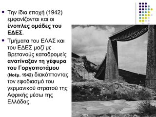    Την ίδια εποχή (1942)
    εμφανίζονται και οι
    ένοπλες ομάδες του
    ΕΔΕΣ.
   Τμήματα του ΕΛΑΣ και
    του ΕΔΕΣ μαζί με
    Βρετανούς καταδρομείς
    ανατίναξαν τη γέφυρα
    του Γοργοποτάμου
    (Νοέμ. 1942) διακόπτοντας
    τον εφοδιασμό του
    γερμανικού στρατού της
    Αφρικής μέσω της
    Ελλάδας.
 