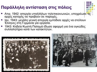 Παράλληλη αντίσταση στις πόλεις
   Απρ. 1942: απεργία υπαλλήλων τηλεπικοινωνιών, υποχρέωσε τις
    αρχές κατοχής να προβούν σε παροχές.
   Ιαν. 1943: μεγάλη γενική απεργία εμπόδισε αρχές να στείλουν
    Έλληνες στη Γερμανία για εργασία.
   1943: Κηδεία Κωστή Παλαμά έδωσε αφορμή για ένα ογκώδες
    συλλαλητήριο κατά των κατακτητών.
 