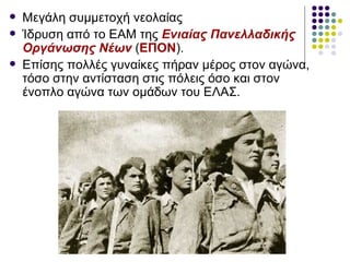    Μεγάλη συμμετοχή νεολαίας
   Ίδρυση από το ΕΑΜ της Ενιαίας Πανελλαδικής
    Οργάνωσης Νέων (ΕΠΟΝ).
   Επίσης πολλές γυναίκες πήραν μέρος στον αγώνα,
    τόσο στην αντίσταση στις πόλεις όσο και στον
    ένοπλο αγώνα των ομάδων του ΕΛΑΣ.
 