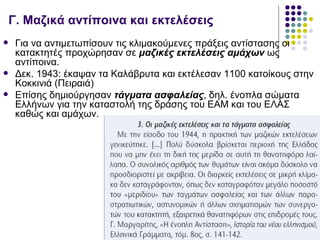 Γ. Μαζικά αντίποινα και εκτελέσεις
    Για να αντιμετωπίσουν τις κλιμακούμενες πράξεις αντίστασης οι
     κατακτητές προχώρησαν σε μαζικές εκτελέσεις αμάχων ως
     αντίποινα.
    Δεκ. 1943: έκαψαν τα Καλάβρυτα και εκτέλεσαν 1100 κατοίκους στην
     Κοκκινιά (Πειραιά)
    Επίσης δημιούργησαν τάγματα ασφαλείας, δηλ. ένοπλα σώματα
     Ελλήνων για την καταστολή της δράσης του ΕΑΜ και του ΕΛΑΣ
     καθώς και αμάχων.
 
