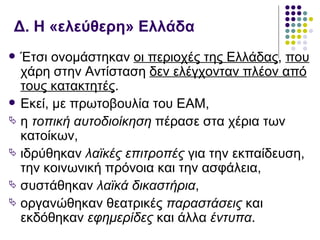 Δ. Η «ελεύθερη» Ελλάδα
 Έτσι ονομάστηκαν οι περιοχές της Ελλάδας, που
  χάρη στην Αντίσταση δεν ελέγχονταν πλέον από
  τους κατακτητές.
 Εκεί, με πρωτοβουλία του ΕΑΜ,
 η τοπική αυτοδιοίκηση πέρασε στα χέρια των
  κατοίκων,
 ιδρύθηκαν λαϊκές επιτροπές για την εκπαίδευση,
  την κοινωνική πρόνοια και την ασφάλεια,
 συστάθηκαν λαϊκά δικαστήρια,
 οργανώθηκαν θεατρικές παραστάσεις και
  εκδόθηκαν εφημερίδες και άλλα έντυπα.
 