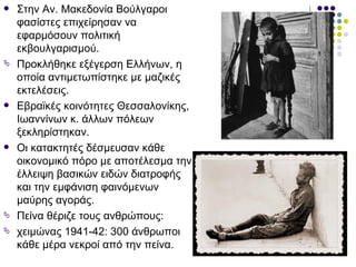    Στην Αν. Μακεδονία Βούλγαροι
    φασίστες επιχείρησαν να
    εφαρμόσουν πολιτική
    εκβουλγαρισμού.
   Προκλήθηκε εξέγερση Ελλήνων, η
    οποία αντιμετωπίστηκε με μαζικές
    εκτελέσεις.
   Εβραϊκές κοινότητες Θεσσαλονίκης,
    Ιωαννίνων κ. άλλων πόλεων
    ξεκληρίστηκαν.
   Οι κατακτητές δέσμευσαν κάθε
    οικονομικό πόρο με αποτέλεσμα την
    έλλειψη βασικών ειδών διατροφής
    και την εμφάνιση φαινόμενων
    μαύρης αγοράς.
   Πείνα θέριζε τους ανθρώπους:
   χειμώνας 1941-42: 300 άνθρωποι
    κάθε μέρα νεκροί από την πείνα.
 