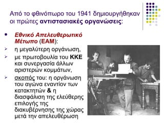 Από το φθινόπωρο του 1941 δημιουργήθηκαν
    οι πρώτες αντιστασιακές οργανώσεις:
    Εθνικό Απελευθερωτικό
     Μέτωπο (ΕΑΜ):
    η μεγαλύτερη οργάνωση,
    με πρωτοβουλία του ΚΚΕ
     και συνεργασία άλλων
     αριστερών κομμάτων,
    σκοπός του: η οργάνωση
     του αγώνα εναντίον των
     κατακτητών & η
     διασφάλιση της ελεύθερης
     επιλογής της
     διακυβέρνησης της χώρας
     μετά την απελευθέρωση
 