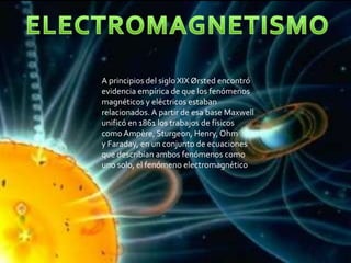 A principios del siglo XIX Ørsted encontró
evidencia empírica de que los fenómenos
magnéticos y eléctricos estaban
relacionados. A partir de esa base Maxwell
unificó en 1861 los trabajos de físicos
como Ampère, Sturgeon, Henry, Ohm
y Faraday, en un conjunto de ecuaciones
que describían ambos fenómenos como
uno solo, el fenómeno electromagnético
 