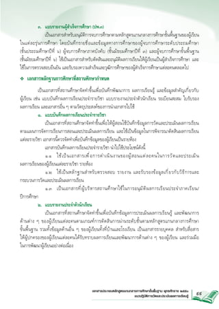๓. 	 แบบรายงานผู้สำเร็จการศึกษา (ปพ.๓) 
		 เป็นเอกสารสำหรับอนุมัติการจบการศึกษาตามหลักสูตรแกนกลางการศึกษาขั้นพื้นฐานของผู้เรียน
ในแต่ ล ะรุ ่ น การศึ ก ษา โดยบั น ทึ ก รายชื ่ อ และข้ อ มู ล ทางการศึ ก ษาของผู ้ จ บการศึ ก ษาระดั บ ประถมศึ ก ษา 


(ชั้นประถมศึกษาปีที่ ๖) ผู้จบการศึกษาภาคบังคับ (ชั้นมัธยมศึกษาปีที่ ๓) และผู้จบการศึกษาขั้นพื้นฐาน 


(ชั้นมัธยมศึกษาปีที่ ๖) ใช้เป็นเอกสารสำหรับตัดสินและอนุมัติผลการเรียนให้ผู้เรียนเป็นผู้สำเร็จการศึกษา และ

ใช้ในการตรวจสอบยืนยัน และรับรองความสำเร็จและวุฒิการศึกษาของผู้สำเร็จการศึกษาแต่ละคนตลอดไป
❖	 เอกสารหลักฐานการศึกษาที่สถานศึกษากำหนด

	
เป็นเอกสารที่สถานศึกษาจัดทำขึ้นเพื่อบันทึกพัฒนาการ ผลการเรียนรู้ และข้อมูลสำคัญเกี่ยวกับ



ผู้เรียน เช่น แบบบันทึกผลการเรียนประจำรายวิชา แบบรายงานประจำตัวนักเรียน ระเบียนสะสม ใบรับรอง

ผลการเรียน และเอกสารอื่น ๆ ตามวัตถุประสงค์ของการนำเอกสารไปใช้
	
๑.	 แบบบันทึกผลการเรียนประจำรายวิชา

		 เป็นเอกสารที่สถานศึกษาจัดทำขึ้นเพื่อให้ผู้สอนใช้บันทึกข้อมูลการวัดและประเมินผลการเรียน

ตามแผนการจัดการเรียนการสอนและประเมินผลการเรียน และใช้เป็นข้อมูลในการพิจารณาตัดสินผลการเรียน
แต่ละรายวิชา เอกสารนี้ควรจัดทำเพื่อบันทึกข้อมูลของผู้เรียนเป็นรายห้อง
		 เอกสารบันทึกผลการเรียนประจำรายวิชา นำไปใช้ประโยชน์ดังนี้
	
๑.๑ 	 ใช้ เ ป็ น เอกสารเพื ่ อ การดำเนิ น งานของผู ้ ส อนแต่ ล ะคนในการวั ด และประเมิ น


ผลการเรียนของผู้เรียนแต่ละรายวิชา รายห้อง			 
	
๑.๒ 	 ใช้ เ ป็ น หลั ก ฐานสำหรั บ ตรวจสอบ รายงาน และรั บ รองข้ อ มู ล เกี ่ ย วกั บ วิ ธ ี ก ารและ
กระบวนการวัดและประเมินผลการเรียน

	
๑.๓ 	 เป็ น เอกสารที ่ ผู ้ บ ริ ห ารสถานศึ ก ษาใช้ ใ นการอนุ ม ั ต ิ ผ ลการเรี ย นประจำภาคเรี ย น/

ปีการศึกษา
	
๒.	 แบบรายงานประจำตัวนักเรียน
		 เป็นเอกสารที่สถานศึกษาจัดทำขึ้นเพื่อบันทึกข้อมูลการประเมินผลการเรียนรู้ และพัฒนาการ



ด้านต่าง ๆ ของผู้เรียนแต่ละคนตามเกณฑ์การตัดสินการผ่านระดับชั้นตามหลักสูตรแกนกลางการศึกษา


ขั้นพื้นฐาน รวมทั้งข้อมูลด้านอื่น ๆ ของผู้เรียนทั้งที่บ้านและโรงเรียน เป็นเอกสารรายบุคคล สำหรับสื่อสาร

ให้ผู้ปกครองของผู้เรียนแต่ละคนได้รับทราบผลการเรียนและพัฒนาการด้านต่าง ๆ ของผู้เรียน และร่วมมือ


ในการพัฒนาผู้เรียนอย่างต่อเนื่อง 		 

เอกสารประกอบหลักสูตรแกนกลางการศึกษาขั้นพื้นฐาน พุทธศักราช ๒๕๕๑
แนวปฏิบัติการวัดและประเมินผลการเรียนรู
้

99

 