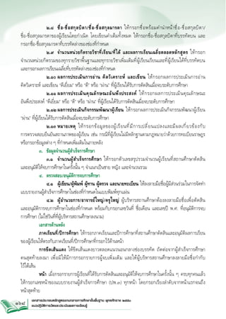 ๒.๘	 ชื ่ อ -ชื ่ อ สกุ ล บิ ด า/ชื ่ อ -ชื ่ อ สกุ ล มารดา ให้ ก รอกชื ่ อ พร้ อ มคำนำหน้ า ชื ่ อ -ชื ่ อ สกุ ล บิ ด า/


ชื่อ-ชื่อสกุลมารดาของผู้เรียนโดยกำเนิด โดยเขียนคำเต็มทั้งหมด ให้กรอกชื่อ-ชื่อสกุลบิดาที่บรรทัดบน และ


กรอกชื่อ-ชื่อสกุลมารดาที่บรรทัดล่างของช่องที่กำหนด
	
	 ๒.๙	 จำนวนหน่วยกิตรายวิชาที่เรียน/ที่ได้ และผลการเรียนเฉลี่ยตลอดหลักสูตร ให้กรอก


จำนวนหน่วยกิตรวมของทุกรายวิชาพื้นฐานและทุกรายวิชาเพิ่มเติมที่ผู้เรียนเรียนและที่ผู้เรียนได้ที่บรรทัดบน
และกรอกผลการเรียนเฉลี่ยที่บรรทัดล่างของช่องที่กำหนด
	
	 ๒.๑๐	ผลการประเมิ น การอ่ า น คิ ด วิ เ คราะห์ และเขี ย น ให้ ก รอกผลการประเมิ น การอ่ า น 


คิดวิเคราะห์ และเขียน “ดีเยี่ยม” หรือ “ดี” หรือ “ผ่าน” ที่ผู้เรียนได้รับการตัดสินเมื่อจบระดับการศึกษา
	
	 ๒.๑๑	ผลการประเมิ น คุ ณ ลั ก ษณะอั น พึ ง ประสงค์ ให้ ก รอกผลการประเมิ น คุ ณ ลั ก ษณะ


อันพึงประสงค์ “ดีเยี่ยม” หรือ “ดี” หรือ “ผ่าน” ที่ผู้เรียนได้รับการตัดสินเมื่อจบระดับการศึกษา 
		 ๒.๑๒	ผลการประเมินกิจกรรมพัฒนาผู้เรียน ให้กรอกผลการประเมินกิจกรรมพัฒนาผู้เรียน
“ผ่าน” ที่ผู้เรียนได้รับการตัดสินเมื่อจบระดับการศึกษา
	
	 ๒.๑๓	หมายเหตุ ให้ ก รอกข้ อ มู ล ของผู ้ เ รี ย นที ่ ม ี ก ารเปลี ่ ย นแปลงและมี ผ ลเกี ่ ย วข้ อ งกั บ

การตรวจสอบยืนยันสถานภาพของผู้เรียน เช่น กรณีที่ผู้เรียนไม่มีหลักฐานตามกฎหมายว่าด้วยการทะเบียนราษฎร
หรือกรอกข้อมูลต่าง ๆ ที่กำหนดเพิ่มเติมในภายหลัง
	
๓.	 ข้อมูลจำนวนผู้สำเร็จการศึกษา
		 ๓.๑	 จำนวนผู้สำเร็จการศึกษา ให้กรอกตัวเลขสรุปรวมจำนวนผู้เรียนที่สถานศึกษาตัดสิน


และอนุมัติให้จบการศึกษาในครั้งนั้น ๆ จำแนกเป็นชาย หญิง และจำนวนรวม
	
๔.	 ตรวจสอบ/อนุมัติการจบการศึกษา
	
	 ๔.๑	 ผู้เขียน/ผู้พิมพ์ ผู้ทาน ผู้ตรวจ และนายทะเบียน ให้ลงลายมือชื่อผู้มีส่วนร่วมในการจัดทำ


แบบรายงานผู้สำเร็จการศึกษาในช่องที่กำหนดในแบบพิมพ์ทุกแผ่น 
		 ๔.๒	 ผู้อำนวยการ/อาจารย์ใหญ่/ครูใหญ่ ผู้บริหารสถานศึกษาต้องลงลายมือชื่อเพื่อตัดสิน


และอนุมัติการจบการศึกษาในช่องที่กำหนด พร้อมกับกรอกเลขวันที่ ชื่อเดือน และเลขปี พ.ศ. ที่อนุมัติการจบ
การศึกษา (ไม่ใช่วันที่ที่ผู้บริหารสถานศึกษาลงนาม)
	
เอกสารด้านหลัง
	
ภาคเรียนที่/ปีการศึกษา ให้กรอกภาคเรียนและปีการศึกษาที่สถานศึกษาตัดสินและอนุมัติผลการเรียน

ของผู้เรียนให้ตรงกับภาคเรียนที่/ปีการศึกษาที่กรอกไว้ด้านหน้า
	
การขีดเส้นแดง ให้ขีดเส้นแดงยาวตลอดแนวนอนกลางช่องบรรทัด ถัดต่อจากผู้สำเร็จการศึกษา


คนสุดท้ายลงมา เพื่อมิให้มีการกรอกรายการผู้จบเพิ่มเติม และให้ผู้บริหารสถานศึกษาลงลายมือชื่อกำกับ


ไว้ใต้เส้น
	
หน้า เมื่อกรอกรายการผู้เรียนที่ได้รับการตัดสินและอนุมัติให้จบการศึกษาในครั้งนั้น ๆ ครบทุกคนแล้ว 


ให้กรอกเลขหน้าของแบบรายงานผู้สำเร็จการศึกษา (ปพ.๓) ทุกหน้า โดยกรอกเรียงลำดับจากหน้าแรกจนถึง


หน้าสุดท้าย 
168

เอกสารประกอบหลักสูตรแกนกลางการศึกษาขั้นพื้นฐาน พุทธศักราช ๒๕๕๑
แนวปฏิบัติการวัดและประเมินผลการเรียนรู้

 