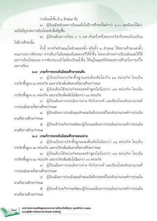 การเรียนซ้ำชั้น มี ๒ ลักษณะ คือ

			 ๑) 	 ผู้เรียนมีระดับผลการเรียนเฉลี่ยในปีการศึกษานั้นต่ำกว่า ๑.๐๐ และมีแนวโน้มว่า

จะเป็นปัญหาต่อการเรียนในระดับชั้นที่สูงขึ้น
			 ๒) 	 ผู ้ เ รี ย นมี ผ ลการเรี ย น ๐, ร, มส เกิ น ครึ ่ ง หนึ ่ ง ของรายวิ ช าที ่ ล งทะเบี ย นเรี ย น

ในปีการศึกษานั้น
			 ทั้งนี้ หากเกิดลักษณะใดลักษณะหนึ ่ ง หรื อ ทั ้ ง ๒ ลั ก ษณะ ให้ ส ถานศึ ก ษาแต่ ง ตั ้ ง



คณะกรรมการพิจารณา หากเห็นว่าไม่มีเหตุผลอันสมควรก็ให้ซ้ำชั้น โดยยกเลิกผลการเรียนเดิมและให้ใช้


ผลการเรียนใหม่แทน หากพิจารณาแล้วไม่ต้องเรียนซ้ำชั้น ให้อยู่ในดุลยพินิจของสถานศึกษาในการแก้ไข

ผลการเรียน
		 ๒.๗ 	 เกณฑ์การจบระดับมัธยมศึกษาตอนต้น 
			 ๑) 	 ผู ้ เ รี ย นเรี ย นรายวิ ช าพื ้ น ฐานและเพิ ่ ม เติ ม ไม่ เ กิ น ๘๑ หน่ ว ยกิ ต โดยเป็ น


รายวิชาพื้นฐาน ๖๖ หน่วยกิต และรายวิชาเพิ่มเติมตามที่สถานศึกษากำหนด 

			 ๒) 	 ผู ้ เ รี ย นต้ อ งได้ ห น่ ว ยกิ ต ตลอดหลั ก สู ต รไม่ น ้ อ ยกว่ า ๗๗ หน่ ว ยกิ ต โดยเป็ น

รายวิชาพื้นฐาน ๖๖ หน่วยกิต และรายวิชาเพิ่มเติมไม่น้อยกว่า ๑๑ หน่วยกิต

			 ๓) 	 ผู ้ เ รี ย นมี ผ ลการประเมิ น การอ่ า น คิ ด วิ เ คราะห์ และเขี ย นในระดั บ ผ่ า นเกณฑ์

การประเมินตามที่สถานศึกษากำหนด
			 ๔) 	 ผู้เรียนมีผลการประเมินคุณลักษณะอันพึงประสงค์ในระดับผ่านเกณฑ์การประเมิน
ตามที่สถานศึกษากำหนด
			 ๕) 	 ผู้เรียนเข้าร่วมกิจกรรมพัฒนาผู้เรียนและมีผลการประเมินผ่านเกณฑ์การประเมิน
ตามที่สถานศึกษากำหนด
	
	 ๒.๘ 	 เกณฑ์การจบระดับมัธยมศึกษาตอนปลาย

			 ๑) 	 ผู้เรีย นเรียนรายวิชาพื้นฐานและเพิ ่ ม เติ ม ไม่ น ้ อ ยกว่ า ๘๑ หน่ ว ยกิ ต โดยเป็ น

รายวิชาพื้นฐาน ๔๑ หน่วยกิต และรายวิชาเพิ่มเติมตามที่สถานศึกษากำหนด 

			 ๒) 	 ผู ้ เ รี ย นต้ อ งได้ ห น่ ว ยกิ ต ตลอดหลั ก สู ต รไม่ น ้ อ ยกว่ า ๗๗ หน่ ว ยกิ ต โดยเป็ น

รายวิชาพื้นฐาน ๔๑ หน่วยกิต และรายวิชาเพิ่มเติมไม่น้อยกว่า ๓๖ หน่วยกิต 

			 ๓) 	 ผู ้ เ รี ย นมี ผ ลการประเมิ น การอ่ า น คิ ด วิ เ คราะห์ และเขี ย นในระดั บ ผ่ า นเกณฑ์

การประเมินตามที่สถานศึกษากำหนด
			 ๔) 	 ผู้เรียนมีผลการประเมินคุณลักษณะอันพึงประสงค์ในระดับผ่านเกณฑ์การประเมิน
ตามที่สถานศึกษากำหนด
			 ๕) 	 ผู้เรียนเข้าร่วมกิจกรรมพัฒนาผู้เรียนและมีผลการประเมินผ่านเกณฑ์การประเมิน
ตามที่สถานศึกษากำหนด
28

เอกสารประกอบหลักสูตรแกนกลางการศึกษาขั้นพื้นฐาน พุทธศักราช ๒๕๕๑
แนวปฏิบัติการวัดและประเมินผลการเรียนรู้

 