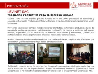 1

PRESENTACIÓN

LEVINET SAC

FORMACIÓN PRODUCTIVA PARA EL RECURSO HUMANO
LEVINET SAC es una empresa peruana fundada en el año 2009, proveedora de soluciones y
servicios en Formación Productiva del Recurso Humano a través del Liderazgo Empresarial de Visión
Innovadora.
Proveemos soluciones y servicios multidisciplinarios, orientados a la formación productiva a través de
consultoría, gestión de procesos, administración y mitigación de riesgos y auditorías del recurso
humano, soportados por la experiencia de nuestros especialistas y consultores, quienes son
profesionales con amplia experiencia en empresas nacionales y transnacionales.
Nuestro programa de voluntariado atiende con una charla gratuita por colegio al año, sólo tienes que
contactarnos y coordinaremos la mejor opción para tu institución.

Así también nuestros socios de negocios han demostrado que nuestra metodología es efectiva y se
aplica a cualquier tipo de emprendimiento. Nuestro recientemente reconocido y galardonado Edson
Quico Oviedo lo ha demostrado así al destacar en televisión en el programa Vidas Extremas de ATV.

 