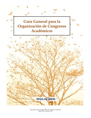  

 

Guía General para la
Organización de Congresos
Académicos

 

1

Guía general para la organización de congresos académicos
EQUITAS, Colombia, 2010
 

 