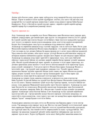 Тайлбар : 
Анхны зүйл болгон удаах, урган гарах зүйлүүдээс илүү чанартай ба илүү нэр хүндтэй 
байдаг. Хэрэв та амжилт олсон хүнийг хуулбарлах юм бол, аль эсвэл ээж аав тань нэр 
алдартай бол та тэдний гаргасан амжилтаас 2 дахин илүү амжилт гаргаж байж бусдыг 
бишрүүлнэ. Хэзээ ч битгий их хүний сүүдэрт дарагд : өөрийн нэрийг өөрийн аргаар, 
өөрийн гараар бүтээ,өөрийнхөө ухаанаар гялалз. 
Түүхээс суралцах нь : 
Агуу Александр хаан нь өөрийн эцэг болох Македоны хаан Филипын засаг удирдах арга, 
хөөрсөн дэврүүн яриа, үргэлжийн архи дарс хүүхэн гэх амьдралын хэмнэлд нь огт дургүй 
ба тэднийг цагийн гарз хэмээн боддог нэгэн байжээ. Баян чинээлэг хүмүүсийн хүүхдүүд 
эцэг эхээсээ эд хөрөнгө өвлөн үлдсэн амьдралаа зугаа цэнгээгээр дүүрэн өнгөрөөхийг 
боддог бол Александрын ганц хүсэл нь ааваасаа илүү амжилтыг гаргах аж. 
Александр нь өөрийгөө ааваасаа илүү гэдэгийг харуулах гэж их хичээдэг байв. Нэгэн удаа 
Фесаллийн морины наймаачин Филип хаанд Букефалус гэх морийг танилцуулахаар иржээ. 
Гэвч энэ морь нь тун догшин байсан ба хааны ордоны нэг ч агтач түүнд ойртож чадсангүй. 
Урьд өмнө нь ийм догшин, ийм зэрлэг адгуус үзээгүй Филип нь ийм мангасыг өөрлүү нь 
авчирсан морины наймаачинд уурлан зандрах ажээ.Харин энэ үйл явдалыг харан байсан 
Александр нь ааваасаа илүү зориг зүрхтэйгээ харуулахын тулд, хэнч суух байтугай 
ойртож ч зүрхлэхгүй байсан энэ догшин морийг өөрийн биеэр туршиж үзэхийг ааваасаа 
гуйв. Филип түүний аймшиггүй зориг зүрхийг нь жоохон ч гэсэн дарах зорилгоор, энэ 
догшин араатанаас унаж жоохон ч гэсэн хичээл ойлгож аваасай гэсэн зорилгоор түүнд 
унаж үзэхийг зөвшөөрчээ. Гэвч үнэн хэрэгтээ Филип биш харин Александр Филип-д 
хичээлийг заав : тэр түүнийг маш чадварлаг удирдаж гэнэ. Үүнийг харсан хааны 
ордоныхон бяцхан хүүгийн зоригийг бахдан алага таших аж, харин Филип нь үүнийг 
хараад дотроо түгшиж эхлэх ба одоо тэрээр Александрийг хүүгээ биш харин эрх 
мэдэлийнх нь төлөө өөртэй нь өрсөлдөгч мэтээр харах болжээ. 
Александр нь томрох тусам аавыгаа эсэргүүцэх эсэргүүцэл нь улам нэмэгдсээр 
байв.Түүнийг 18 настай байхад нь түүний эцэг Филип хааныг Филипийн түшмэлүүдийнх 
нь нэг нь алжээ. Хааныг хөнөөсөн тухай мэдээ бүх Грекээр тархаж, эзлэгдсэн байсан хот 
улсууд ээлж дараалан Македоний засаглалийн эсрэг бослого гаргажээ. Александр нь одоо 
хаан бослон ба энэ тохиолдолд Филипийн зөвлөх нар Александрыг маш болгоомжтой 
нухацтай хандахыг шаардаж байв. Яг л Филип шиг тэднийг ов заль мэхийн тусламжтай 
дарахыг Александрт санал болгож байлаа. Гэвч Александр нь бүх зүйлийг өөрийнхөө 
хүссэнээр хийх аж : тэрээр хамгийн холын бослого гаргасан тосгоноос авхуулаад их 
цэрэгтэйгээ очин номхотгож, эзэнт гүрнээ эцэг шиг ов залиар биш харин өөрийнхөө дагаж 
мөрдөх "цусан" замаар буцаан нэгтгэсэн байна. 
Александрын аавыгаа үзэн ядах сэтгэл нь Филиппыг нас барсаны дараа ч гэсэн хэвээр 
үлдэв. Тэр ааваасаа илүү гарахыг хүсэх аж. Ингээд тэр одоо Грекийг нэгтгэчихсэний дараа 
овоо хараандаа Персийг авах болов. Персийг эзлэх нь түүний аав Филипийн дуусгаагүй, 
хүч хүрээгүй ажил ба, Ази тивийг нэгтгэх мөрөөдлхийн нь чухал түлхүүр байлаа. Энэ 
маягаар тэр аавынхаа чадааагүй зүйлийг хийж өөрийгөө тайвшруулан уур хилэнгээ 
дарахыг хүссэн ажээ. Хэрэв тэр Персийг эзлэн ялалт байгуулбал аавынхаа амжилтыг 
 
