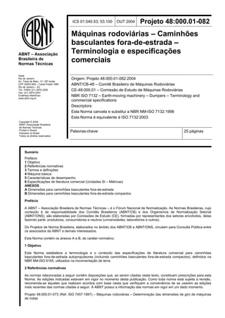 ABNT – Associação 
Brasileira de 
Normas Técnicas 
Sede: 
Rio de Janeiro 
Av. Treze de Maio, 13 / 28º andar 
CEP 20003-900 – Caixa Postal 1680 
Rio de Janeiro – RJ 
Tel.: PABX (21) 3974-2300 
Fax: (21) 3974-2347 
Endereço eletrônico: 
www.abnt.org.br 
Copyright © 2004, 
ABNT–Associação Brasileira 
de Normas Técnicas 
Printed in Brazil/ 
Impresso no Brasil 
Todos os direitos reservados 
ICS 01.040.53; 53.100 OUT 2004 Projeto 48:000.01-082 
Máquinas rodoviárias – Caminhões 
basculantes fora-de-estrada – 
Terminologia e especificações 
comerciais 
Origem: Projeto 48:000.01-082:2004 
ABNT/CB-48 – Comitê Brasileiro de Máquinas Rodoviárias 
CE-48:000.01 – Comissão de Estudo de Máquinas Rodoviárias 
NBR ISO 7132 – Earth-moving machinery – Dumpers – Terminology and 
commercial specifications 
Descriptors: 
Esta Norma cancela e substitui a NBR NM-ISO 7132:1998 
Esta Norma é equivalente à ISO 7132:2003 
Palavras-chave: 25 páginas 
Sumário 
Prefácio 
1 Objetivo 
2 Referências normativas 
3 Termos e definições 
4 Máquina básica 
5 Características de desempenho 
6 Especificações de literatura comercial (Unidades SI – Métricas) 
ANEXOS 
A Dimensões para caminhões basculantes fora-de-estrada 
B Dimensões para caminhões basculantes fora-de-estrada compactos 
Prefácio 
A ABNT – Associação Brasileira de Normas Técnicas – é o Fórum Nacional de Normalização. As Normas Brasileiras, cujo 
conteúdo é de responsabilidade dos Comitês Brasileiros (ABNT/CB) e dos Organismos de Normalização Setorial 
(ABNT/ONS), são elaboradas por Comissões de Estudo (CE), formadas por representantes dos setores envolvidos, delas 
fazendo parte: produtores, consumidores e neutros (universidades, laboratórios e outros). 
Os Projetos de Norma Brasileira, elaborados no âmbito dos ABNT/CB e ABNT/ONS, circulam para Consulta Pública entre 
os associados da ABNT e demais interessados. 
Esta Norma contém os anexos A e B, de caráter normativo. 
1 Objetivo 
Esta Norma estabelece a terminologia e o conteúdo das especificações de literatura comercial para caminhões 
basculantes fora-de-estrada autopropulsores (incluindo caminhões basculantes fora-de-estrada compactos), definidos na 
NBR NM-ISO 6165, utilizados na movimentação de terra. 
2 Referências normativas 
As normas relacionadas a seguir contêm disposições que, ao serem citadas neste texto, constituem prescrições para esta 
Norma. As edições indicadas estavam em vigor no momento desta publicação. Como toda norma está sujeita a revisão, 
recomenda-se àqueles que realizam acordos com base nesta que verifiquem a conveniência de se usarem as edições 
mais recentes das normas citadas a seguir. A ABNT possui a informação das normas em vigor em um dado momento. 
Projeto 48:000.01-073 (Ref. ISO 7457:1997) – Máquinas rodoviárias – Determinação das dimensões de giro de máquinas 
de rodas 
 