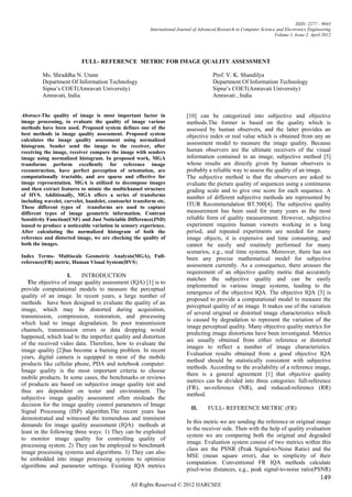 ISSN: 2277 – 9043
                                                         International Journal of Advanced Research in Computer Science and Electronics Engineering
                                                                                                                       Volume 1, Issue 2, April 2012




                          FULL- REFERENCE METRIC FOR IMAGE QUALITY ASSESSMENT

         Ms. Shraddha N. Utane                                                          Prof. V. K. Shandilya
         Department Of Information Technology                                           Department Of Information Technology
         Sipna’s COET(Amravati University)                                              Sipna’s COET(Amravati University)
         Amravati, India                                                                Amravati , India


Abstract-The quality of image is most important factor in                  [10] can be categorized into subjective and objective
image processing, to evaluate the quality of image various                 methods.The former is based on the quality which is
methods have been used. Proposed system defines one of the                 assessed by human observers, and the latter provides an
best methods in image quality assessment. Proposed system                  objective index or real value which is obtained from any an
calculates the image quality assessment using normalized
histogram. Sender send the image to the receiver, after
                                                                           assessment model to measure the image quality. Because
receiving the image, receiver compare the image with senders               human observers are the ultimate receivers of the visual
image using normalized histogram. In proposed work, MGA                    information contained in an image, subjective method [5]
transforms perform excellently for reference image                         whose results are directly given by human observers is
reconstruction, have perfect perception of orientation, are                probably a reliable way to assess the quality of an image.
computationally tractable, and are sparse and effective for                The subjective method is that the observers are asked to
image representation. MGA is utilized to decompose images                  evaluate the picture quality of sequences using a continuous
and then extract features to mimic the multichannel structure              grading scale and to give one score for each sequence. A
of HVS. Additionally, MGA offers a series of transforms                    number of different subjective methods are represented by
including wavelet, curvelet, bandelet, contourlet transform etc.
These different types of transforms are used to capture
                                                                           ITUR Recommendation BT.500[4]. The subjective quality
different types of image geometric information. Contrast                   measurement has been used for many years as the most
Sensitivity Function(CSF) and Just Noticiable Difference(JND)              reliable form of quality measurement. However, subjective
isused to produce a noticeable variation in sensory experience.            experiment requires human viewers working in a long
After calculating the normalized histogram of both the                     period, and repeated experiments are needed for many
reference and distorted image, we are checking the quality of              image objects, it is expensive and time consuming, and
both the images.                                                           cannot be easily and routinely performed for many
                                                                           scenarios, e.g., real time systems. Moreover, there has not
Index Terms- Multiscale Geometric Analysis(MGA), Full-                     been any precise mathematical model for subjective
reference(FR) metric, Human Visual System(HVS).
                                                                           assessment currently. As a consequence, there arouses the
                                                                           requirement of an objective quality metric that accurately
                    I.    INTRODUCTION
                                                                           matches the subjective quality and can be easily
   The objective of image quality assessment (IQA) [1] is to
                                                                           implemented in various image systems, leading to the
provide computational models to measure the perceptual
                                                                           emergence of the objective IQA. The objective IQA [3] is
quality of an image. In recent years, a large number of
                                                                           proposed to provide a computational model to measure the
methods have been designed to evaluate the quality of an
                                                                           perceptual quality of an image. It makes use of the variation
image, which may be distorted during acquisition,
                                                                           of several original or distorted image characteristics which
transmission, compression, restoration, and processing
                                                                           is caused by degradation to represent the variation of the
which lead to image degradation. In poor transmission
                                                                           image perceptual quality. Many objective quality metrics for
channels, transmission errors or data dropping would
                                                                           predicting image distortions have been investigated. Metrics
happened, which lead to the imperfect quality and distortion
                                                                           are usually obtained from either reference or distorted
of the received video data. Therefore, how to evaluate the
                                                                           images to reflect a number of image characteristics.
image quality [2]has become a burning problem. In recent
                                                                           Evaluation results obtained from a good objective IQA
years, digital camera is equipped in most of the mobile
                                                                           method should be statistically consistent with subjective
products like cellular phone, PDA and notebook computer.
                                                                           methods. According to the availability of a reference image,
Image quality is the most important criteria to choose
                                                                           there is a general agreement [1] that objective quality
mobile products. In some cases, the benchmarks or reviews
                                                                           metrics can be divided into three categories: full-reference
of products are based on subjective image quality test and
                                                                           (FR), no-reference (NR), and reduced-reference (RR)
thus are dependent on tester and environment. The
                                                                           method.
subjective image quality assessment often misleads the
decision for the image quality control parameters of Image
                                                                             II.      FULL- REFERENCE METRIC (FR)
Signal Processing (ISP) algorithm.The recent years has
demonstrated and witnessed the tremendous and imminent
                                                                           In this metric we are sending the reference or original image
demands for image quality assessment (IQA) methods at
                                                                           to the receiver side. Then with the help of quality evaluation
least in the following three ways: 1) They can be exploited
                                                                           system we are comparing both the original and degraded
to monitor image quality for controlling quality of
                                                                           image. Evaluation system consist of two metrics within this
processing system. 2) They can be employed to benchmark
                                                                           class are the PSNR (Peak Signal-to-Noise Ratio) and the
image processing systems and algorithms. 3) They can also
                                                                           MSE (mean square error), due to simplicity of their
be embedded into image processing systems to optimize
                                                                           computation. Conventional FR IQA methods calculate
algorithms and parameter settings. Existing IQA metrics
                                                                           pixel-wise distances, e.g., peak signal-to-noise ratio(PSNR)
                                                                                                                                              149
                                                All Rights Reserved © 2012 IJARCSEE
 