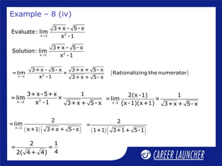 2x 1
3+x - 5- x
Evaluate: lim
x -1→
2x 1
3+x - 5- x
Solution: lim
x -1→
[ ]2x 1
3+x - 5- x 3+x + 5- x
=lim × Rationalizing the numerator
x -1 3+x + 5- x→
Example – 8 (iv)
2x 1
3+x-5+x 1
=lim ×
x -1 3+x + 5-x→ x 1
2(x-1) 1
=lim ×
(x-1)(x+1) 3+x + 5- x→
( ) ( )x 1
2
=lim
x+1 3+x + 5- x→
2 1
= =
42( 4 + 4)
( ) ( )
2
=
1+1 3+1+ 5-1
 