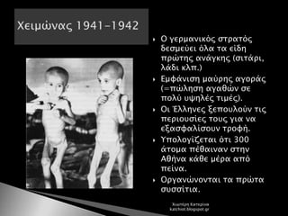  Ο γερμανικός στρατός
δεσμεύει όλα τα είδη
πρώτης ανάγκης (σιτάρι,
λάδι κλπ.)
 Εμφάνιση μαύρης αγοράς
(=πώληση αγαθών σε
πολύ υψηλές τιμές).
 Οι Έλληνες ξεπουλούν τις
περιουσίες τους για να
εξασφαλίσουν τροφή.
 Υπολογίζεται ότι 300
άτομα πέθαιναν στην
Αθήνα κάθε μέρα από
πείνα.
 Οργανώνονται τα πρώτα
συσσίτια.
Χιωτέρη Κατερίνα
katchiot.blogspot.gr
 