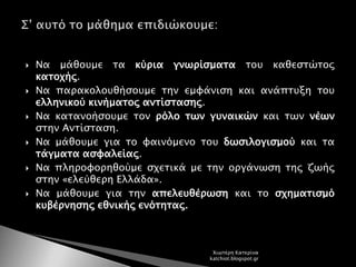  Να μάθουμε τα κύρια γνωρίσματα του καθεστώτος
κατοχής.
 Να παρακολουθήσουμε την εμφάνιση και ανάπτυξη του
ελληνικού κινήματος αντίστασης.
 Να κατανοήσουμε τον ρόλο των γυναικών και των νέων
στην Αντίσταση.
 Να μάθουμε για το φαινόμενο του δωσιλογισμού και τα
τάγματα ασφαλείας.
 Να πληροφορηθούμε σχετικά με την οργάνωση της ζωής
στην «ελεύθερη Ελλάδα».
 Να μάθουμε για την απελευθέρωση και το σχηματισμό
κυβέρνησης εθνικής ενότητας.
Χιωτέρη Κατερίνα
katchiot.blogspot.gr
 