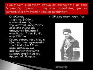  Οι Έλληνες
ταγματασφαλίτες
(γνωστοί και ως
γερμανοτσολιάδες)έδιναν
όρκο στο Φύρερ και
υπάγονταν διοικητικά
στον διοικητή των Ες –Ες
στην Ελλάδα.
 Κύριος στόχος τους ήταν η
εξόντωση των αγωνιστών
του Ε.Α.Μ.- Ε.Λ.Α.Σ και
μέσω μπλόκων και
μαζικών εκτελέσεων η
κατατρομοκράτηση του
άμαχου πληθυσμού.
 Έλληνας ταγματασφαλίτης
Χιωτέρη Κατερίνα
katchiot.blogspot.gr
 