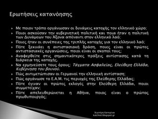  Με ποιον τρόπο οργάνωσαν οι δυνάμεις κατοχής τον ελληνικό χώρο;
 Ποιοι ασκούσαν την κυβερνητική πολιτική και ποια ήταν η πολιτική
των Δυνάμεων του Άξονα απέναντι στον ελληνικό λαό;
 Ποιες ήταν οι συνέπειες της τριπλής κατοχής για τον ελληνικό λαό;
 Πότε ξεκινάει η αντιστασιακή δράση, ποιες είναι οι πρώτες
αντιστασιακές οργανώσεις, ποιοι είναι οι σκοποί τους;
 Αναφερθείτε στις σημαντικότερες πράξεις αντίστασης κατά τη
διάρκεια της κατοχής.
 Να ερμηνεύσετε τους όρους: Τάγματα Ασφαλείας, Ελεύθερη Ελλάδα,
Κυβέρνηση του βουνού.
 Πώς αντιμετώπισαν οι Γερμανοί την ελληνική αντίσταση;
 Πώς οργάνωσε το Ε.Α.Μ. τις περιοχές της Ελεύθερης Ελλάδας;
 Πότε έγιναν οι πρώτες εκλογές στην Ελεύθερη Ελλάδα, ποιοι
συμμετείχαν;
 Πότε απελευθερώνεται η Αθήνα, ποιος είναι ο πρώτος
πρωθυπουργός;
Χιωτέρη Κατερίνα
katchiot.blogspot.gr
 