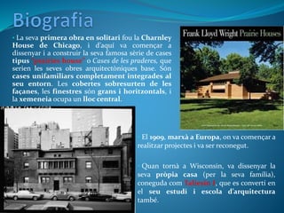 • La seva primera obra en solitari fou la Charnley
House de Chicago, i d’aquí va començar a
dissenyar i a construir la seva famosa sèrie de cases
tipus “prairies house” o Cases de les praderes, que
serien les seves obres arquitectòniques base. Són
cases unifamiliars completament integrades al
seu entorn. Les cobertes sobresurten de les
façanes, les finestres són grans i horitzontals, i
la xemeneia ocupa un lloc central.
• El 1909, marxà a Europa, on va començar a
realitzar projectes i va ser reconegut.
• Quan tornà a Wisconsin, va dissenyar la
seva pròpia casa (per la seva família),
coneguda com Taliesin I, que es convertí en
el seu estudi i escola d’arquitectura
també.
 