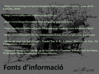 • http://www.taringa.net/posts/imagenes/82695/Arquitectura-007-_Casa-de-la-
Cascada_.html
• http://www.epdlp.com/arquitecto.php?id=177
• http://www.biografiasyvidas.com/biografia/w/wright.htm
• http://analisisdehistoriadelarte.blogspot.com/2008/07/casa-kaufmann.html
• http://www.slideshare.net/mcarmearanda/frank-lloyd-wright-casa-kaufmann
• Llibre de text (2n batxillerat): Triadó Tur, J. R., i altres. Història de l’art. Ed.
Vicens Vives. 1ª edició 2009.
• Classes d’Història de l’art de 2n de batxillerat a l’Institut Ramon Llull de Palma.
Professora: Maria Assumpció Granero Cueves.
 