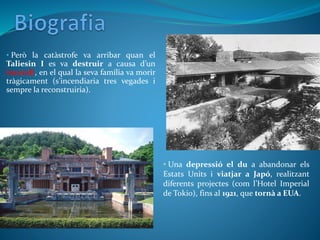• Però la catàstrofe va arribar quan el
Taliesin I es va destruir a causa d’un
incendi, en el qual la seva família va morir
tràgicament (s’incendiaria tres vegades i
sempre la reconstruiria).
• Una depressió el du a abandonar els
Estats Units i viatjar a Japó, realitzant
diferents projectes (com l’Hotel Imperial
de Tokio), fins al 1921, que tornà a EUA.
 