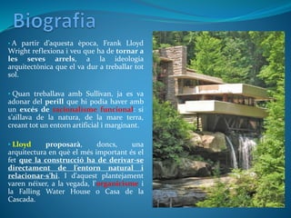 • A partir d’aquesta època, Frank Lloyd
Wright reflexiona i veu que ha de tornar a
les seves arrels, a la ideologia
arquitectònica que el va dur a treballar tot
sol.
• Quan treballava amb Sullivan, ja es va
adonar del perill que hi podia haver amb
un excés de racionalisme funcional: si
s’aïllava de la natura, de la mare terra,
creant tot un entorn artificial i marginant.
• Lloyd proposarà, doncs, una
arquitectura en què el més important és el
fet que la construcció ha de derivar-se
directament de l’entorn natural i
relacionar-s’hi. I d’aquest plantejament
varen néixer, a la vegada, l’organicisme i
la Falling Water House o Casa de la
Cascada.
 
