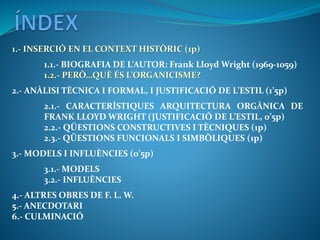 1.- INSERCIÓ EN EL CONTEXT HISTÒRIC (1p)
1.1.- BIOGRAFIA DE L’AUTOR: Frank Lloyd Wright (1969-1059)
1.2.- PERÒ…QUÈ ÉS L’ORGANICISME?
2.- ANÀLISI TÈCNICA I FORMAL, I JUSTIFICACIÓ DE L’ESTIL (1’5p)
2.1.- CARACTERÍSTIQUES ARQUITECTURA ORGÀNICA DE
FRANK LLOYD WRIGHT (JUSTIFICACIÓ DE L’ESTIL, 0’5p)
2.2.- QÜESTIONS CONSTRUCTIVES I TÈCNIQUES (1p)
2.3.- QÜESTIONS FUNCIONALS I SIMBÒLIQUES (1p)
3.- MODELS I INFLUÈNCIES (0’5p)
3.1.- MODELS
3.2.- INFLUÈNCIES
4.- ALTRES OBRES DE F. L. W.
5.- ANECDOTARI
6.- CULMINACIÓ
 