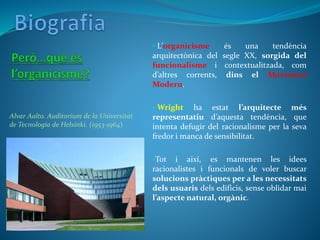 • L’organicisme és una tendència
arquitectònica del segle XX, sorgida del
funcionalisme i contextualitzada, com
d’altres corrents, dins el Moviment
Modern.
• Wright ha estat l’arquitecte més
representatiu d’aquesta tendència, que
intenta defugir del racionalisme per la seva
fredor i manca de sensibilitat.
•Tot i així, es mantenen les idees
racionalistes i funcionals de voler buscar
solucions pràctiques per a les necessitats
dels usuaris dels edificis, sense oblidar mai
l’aspecte natural, orgànic.
Alvar Aalto. Auditorium de la Universitat
de Tecnologia de Helsinki. (1953-1964)
 