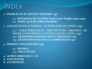 1.- INSERCIÓ EN EL CONTEXT HISTÒRIC (1p)
1.1.- BIOGRAFIA DE L’AUTOR: Frank Lloyd Wright (1969-1059)
1.2.- PERÒ…QUÈ ÉS L’ORGANICISME?
2.- ANÀLISI TÈCNICA I FORMAL, I JUSTIFICACIÓ DE L’ESTIL (1’5p)
2.1.- CARACTERÍSTIQUES ARQUITECTURA ORGÀNICA DE
FRANK LLOYD WRIGHT (JUSTIFICACIÓ DE L’ESTIL, 0’5p)
2.2.- QÜESTIONS CONSTRUCTIVES I TÈCNIQUES (1p)
2.3.- QÜESTIONS FUNCIONALS I SIMBÒLIQUES (1p)
3.- MODELS I INFLUÈNCIES (0’5p)
3.1.- MODELS
3.2.- INFLUÈNCIES
4.- ALTRES OBRES DE F. L. W.
5.- ANECDOTARI
6.- CULMINACIÓ
 