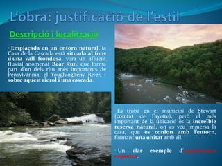 • Es troba en el municipi de Stewart
(comtat de Fayette), però el més
important de la ubicació és la increïble
reserva natural, on es veu immersa la
casa, que es confon amb l’entorn,
formant una unitat amb ell.
• Un clar exemple d’arquitectura
orgànica.
• Emplaçada en un entorn natural, la
Casa de la Cascada està situada al fons
d’una vall frondosa, vora un afluent
fluvial anomenat Bear Run, que forma
part d’un dels rius més importants de
Pensylvannia, el Youghiogheny River, i
sobre aquest rierol i una cascada.
 