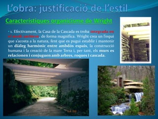 • 1. Efectivament, la Casa de la Cascada es troba integrada en
el medi ambient, de forma magnífica. Wright crea un l’espai
que s’acosta a la natura, fent que es pugui establir i mantenir
un diàleg harmònic entre ambdós espais, la construcció
humana i la creació de la mare Terra i, per tant, els murs es
relacionen i conjuguen amb arbres, roques i cascada.
 