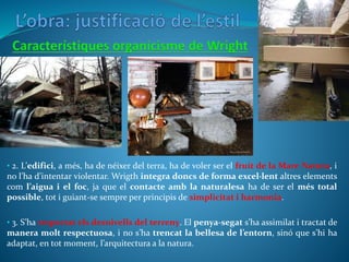 • 2. L’edifici, a més, ha de néixer del terra, ha de voler ser el fruit de la Mare Natura, i
no l’ha d’intentar violentar. Wrigth integra doncs de forma excel·lent altres elements
com l’aigua i el foc, ja que el contacte amb la naturalesa ha de ser el més total
possible, tot i guiant-se sempre per principis de simplicitat i harmonia.
• 3. S’ha respectat els desnivells del terreny. El penya-segat s’ha assimilat i tractat de
manera molt respectuosa, i no s’ha trencat la bellesa de l’entorn, sinó que s’hi ha
adaptat, en tot moment, l’arquitectura a la natura.
 