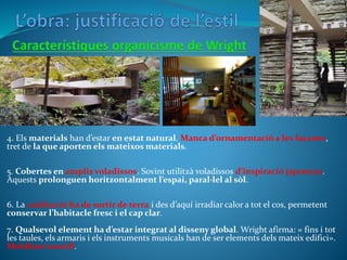 4. Els materials han d’estar en estat natural. Manca d’ornamentació a les façanes,
tret de la que aporten els mateixos materials.
5. Cobertes en amplis voladissos. Sovint utilitzà voladissos d’inspiració japonesa.
Aquests prolonguen horitzontalment l’espai, paral·lel al sòl.
6. La calefacció ha de sortir de terra i des d’aquí irradiar calor a tot el cos, permetent
conservar l’habitacle fresc i el cap clar.
7. Qualsevol element ha d’estar integrat al disseny global. Wright afirma: « fins i tot
les taules, els armaris i els instruments musicals han de ser elements dels mateix edifici».
Mobiliari senzill.
 