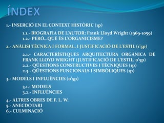 1.- INSERCIÓ EN EL CONTEXT HISTÒRIC (1p)
1.1.- BIOGRAFIA DE L’AUTOR: Frank Lloyd Wright (1969-1059)
1.2.- PERÒ…QUÈ ÉS L’ORGANICISME?
2.- ANÀLISI TÈCNICA I FORMAL, I JUSTIFICACIÓ DE L’ESTIL (1’5p)
2.1.- CARACTERÍSTIQUES ARQUITECTURA ORGÀNICA DE
FRANK LLOYD WRIGHT (JUSTIFICACIÓ DE L’ESTIL, 0’5p)
2.2.- QÜESTIONS CONSTRUCTIVES I TÈCNIQUES (1p)
2.3.- QÜESTIONS FUNCIONALS I SIMBÒLIQUES (1p)
3.- MODELS I INFLUÈNCIES (0’5p)
3.1.- MODELS
3.2.- INFLUÈNCIES
4.- ALTRES OBRES DE F. L. W.
5.- ANECDOTARI
6.- CULMINACIÓ
 