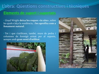 • Lloyd Wright deixa les roques «in situ», sobre
les quals s’alça la residència, i les aprofita com a
fonament natural.
• Tot i que s’utilitzen, també, murs de pedra i
columnes de formigó armat per al suports,
sempre amb gran senti d’utilitat.
 