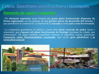 • Els elements suportats estan formats per grans plans horitzontals disposats de
forma esglaonada, en tres plantes, fet que permet salvar els desnivells del terreny, i
que presideixen la construcció. La lluentor de la cascada es troba just a sota les terrasses.
• La composició geomètrica es realitza a partir dels plans verticals de pedra (murs i
xemeneia), que s’oposen als plans horitzontals de formigó (terrasses en volada, que
sobresurten). Els plans verticals s’equilibren damunt la superfície rocosa, potenciant
l'asimetria entre l’horitzontalitat construïda (que evoca gran plasticitat) i la
verticalitat natural.
 