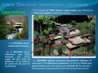 • La PRIMERA planta s’assenta directament damunt la
roca viva, i és la base de la xemeneia. Per davant, forma una
gran terrassa, que està suspesa per damunt de la cascada i,
pràcticament, es pot accedir al rierol des de la primera planta.
• Està formada per TRES plantes esglaonades, que reflecteixen
el “desordre orgànic”, propi de la natura.
• De la SEGONA planta
sobresurt una altra
terrassa, que forma
angle de 90º amb la
primera, i fa de sostre i
de protecció de part de
la primera.
• La TERCERA planta,
també amb terrassa.
 