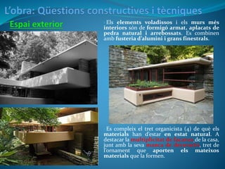 • Els elements voladissos i els murs més
interiors són de formigó armat, aplacats de
pedra natural i arrebossats. Es combinen
amb fusteria d’alumini i grans finestrals.
• Es compleix el tret organicista (4) de què els
materials han d’estar en estat natural. A
destacar la multiplicitat de façanes de la casa,
junt amb la seva manca de decoració, tret de
l’ornament que aporten els mateixos
materials que la formen.
 