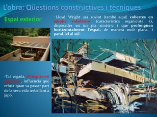• Lloyd Wright usa sovint (també aquí) cobertes en
amplis voladissos (característica organicista 5),
disposades en un pla simètric i que prolonguen
horitzontalment l’espai, de manera molt plana, i
paral·lel al sòl.
•Tal vegada, d’inspiració
japonesa, influència que
rebria quan va passar part
de la seva vida treballant a
Japó.
 