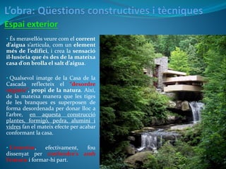 • És meravellós veure com el corrent
d’aigua s’articula, com un element
més de l’edifici, i crea la sensació
il·lusòria que és des de la mateixa
casa d’on brolla el salt d’aigua.
• Qualsevol imatge de la Casa de la
Cascada reflecteix el “desordre
orgànic”, propi de la natura. Així,
de la mateixa manera que les tiges
de les branques es superposen de
forma desordenada per donar lloc a
l’arbre, en aquesta construcció
plantes, formigó, pedra, alumini i
vidres fan el mateix efecte per acabar
conformant la casa.
• L’exterior, efectivament, fou
dissenyat per confondre’s amb
l’entorn i formar-hi part.
 