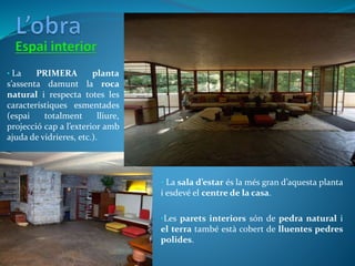 • La PRIMERA planta
s’assenta damunt la roca
natural i respecta totes les
característiques esmentades
(espai totalment lliure,
projecció cap a l’exterior amb
ajuda de vidrieres, etc.).
• La sala d’estar és la més gran d’aquesta planta
i esdevé el centre de la casa.
•Les parets interiors són de pedra natural i
el terra també està cobert de lluentes pedres
polides.
 