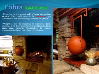 • L’interior de tot aquest saló d’estar s’organitza
entorn d’un nucli central: la xemeneia que
conforma exteriorment una gran torre de pedra.
• Wright a més de dissenyar la xemeneia d’estil
oriental, la va fixar directament al damunt d’una
gran roca natural (fragments de pedra,
conservada tal i com es trobava en el terreny).
 