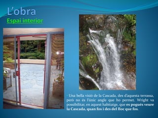 • Una bella visió de la Cascada, des d’aquesta terrassa,
però no és l’únic angle que ho permet. Wright va
possibilitar, en aquest habitatge, que es pogués veure
la Cascada, quan fos i des del lloc que fos.
 
