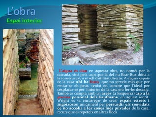 • L’aigua és clau en aquesta obra, no només per la
cascada, sinó pels usos que la del riu Bear Run dóna a
la construcció, a nivell d’utilitat directa. A alguns espais
de la casa n’hi ha fonts, que no serveix més que per
rentar-se els peus, tenint en compte que l’ideal per
desplaçar-se per l’interior de la casa era fer-ho descalç.
També es compta amb un accés (a l’esquerra) cap a la
piscina personal dels Kaufmann, en aquest sentit,
Wright es va encarregar de crear espais estrets i
angoixosos, únicament per persuadir els convidats
de no accedir a les zones més privades de la casa,
recurs que es repeteix en altres llocs.
 
